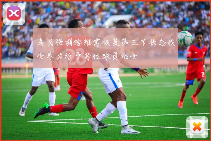 乌戈强调哈维需恢复第三节状态我会尽力给予每位球员机会