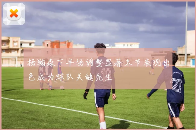 杨瀚森下半场调整显著末节表现出色成为球队关键先生