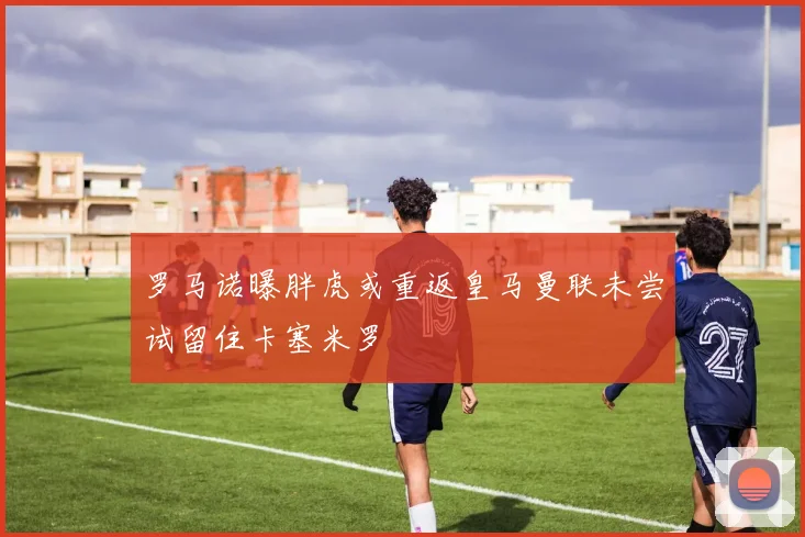 罗马诺曝胖虎或重返皇马曼联未尝试留住卡塞米罗