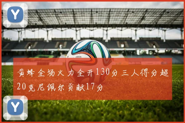 黄蜂全场火力全开130分三人得分超20克尼佩尔贡献17分