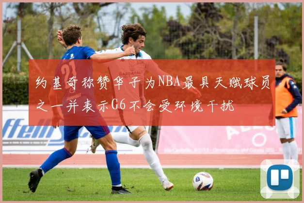 约基奇称赞华子为NBA最具天赋球员之一并表示G6不会受环境干扰