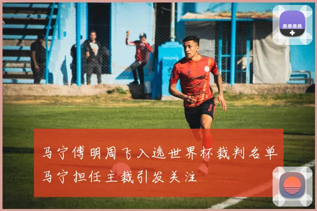 马宁傅明周飞入选世界杯裁判名单马宁担任主裁引发关注