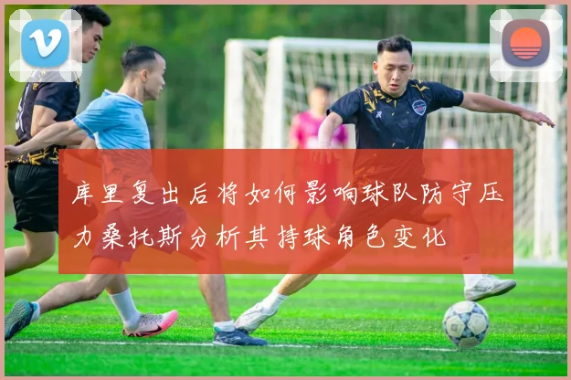 库里复出后将如何影响球队防守压力桑托斯分析其持球角色变化