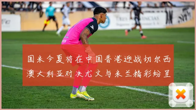 国米今夏将在中国香港迎战切尔西澳大利亚对决尤文与米兰精彩纷呈