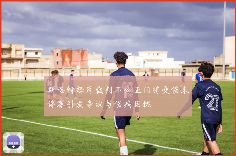 斯洛特怒斥裁判不公正门将受伤未停赛引发争议与伤病困扰