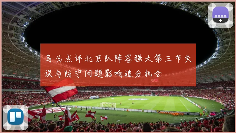 乌戈点评北京队阵容强大第三节失误与防守问题影响追分机会