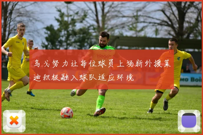 乌戈努力让每位球员上场新外援莱迪积极融入球队适应环境