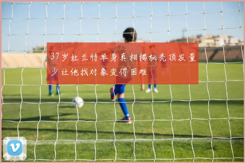 37岁杜兰特单身真相揭秘秃顶发量少让他找对象变得困难