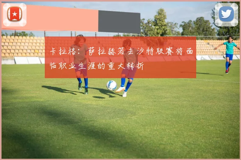 卡拉格：萨拉赫若去沙特联赛将面临职业生涯的重大转折