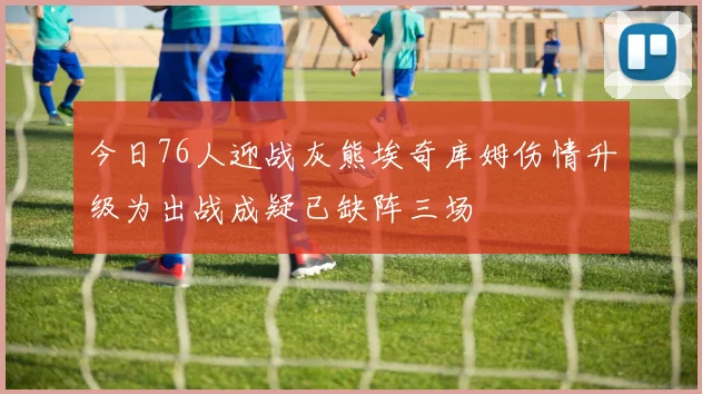 今日76人迎战灰熊埃奇库姆伤情升级为出战成疑已缺阵三场
