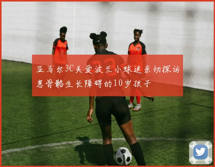 亚马尔3C关爱波兰小球迷亲切探访患骨骼生长障碍的10岁孩子