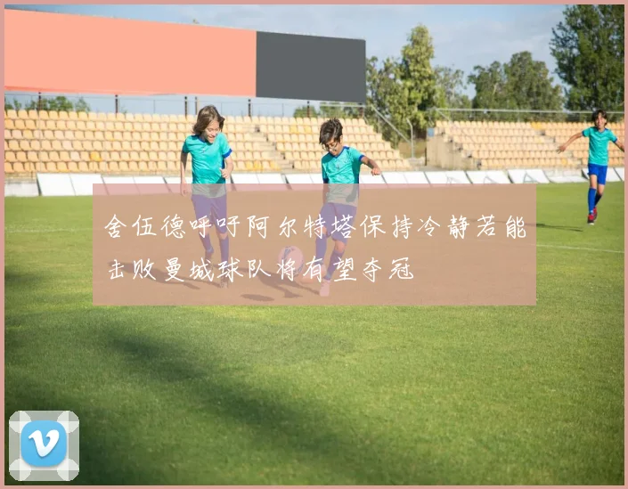 舍伍德呼吁阿尔特塔保持冷静若能击败曼城球队将有望夺冠