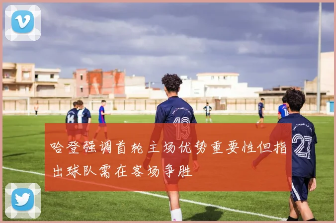 哈登强调首轮主场优势重要性但指出球队需在客场争胜