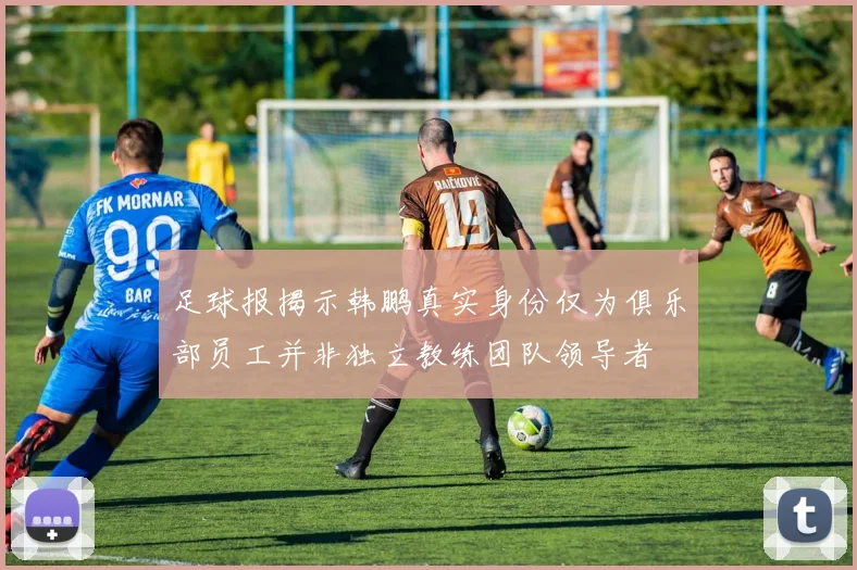 足球报揭示韩鹏真实身份仅为俱乐部员工并非独立教练团队领导者