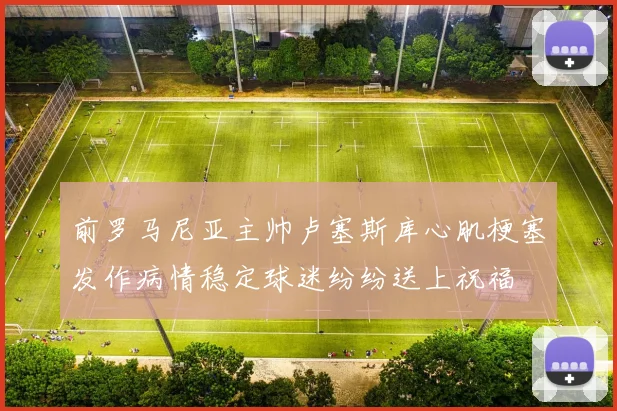 前罗马尼亚主帅卢塞斯库心肌梗塞发作病情稳定球迷纷纷送上祝福
