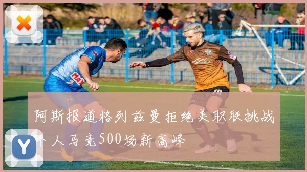 阿斯报道格列兹曼拒绝美职联挑战个人马竞500场新高峰