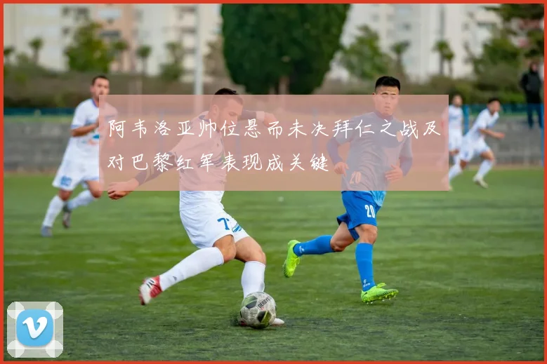 阿韦洛亚帅位悬而未决拜仁之战及对巴黎红军表现成关键