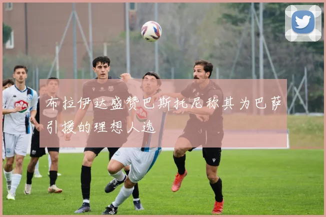 布拉伊达盛赞巴斯托尼称其为巴萨引援的理想人选